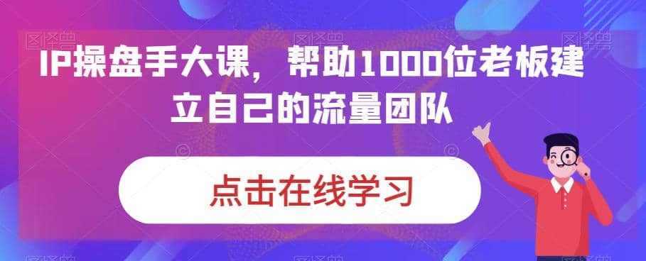 IP-操盘手大课,帮助1000位老板建立自己的流量团队(13节课)