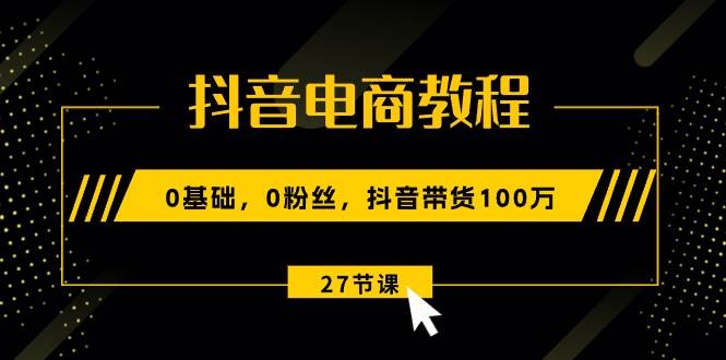 抖音电商教程:0基础,0粉丝,抖音带货100万(27节视频课)