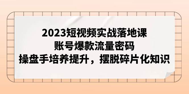 2023短视频实战落地课,账号爆款流量密码,操盘手培养提升,摆脱碎片化知识