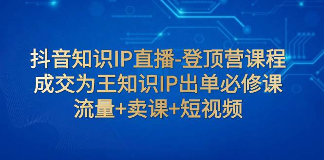 抖音知识IP直播-登顶营课程:成交为王知识IP出单必修课 流量+卖课+短视频