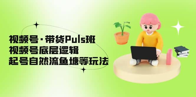 视频号·带货Puls班,视频号底层逻辑,起号自然流鱼塘等玩法