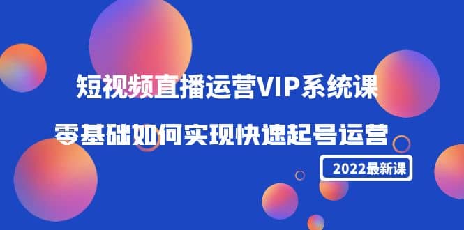 2022短视频直播运营VIP系统课:零基础如何实现快速起号运营(价值2999)
