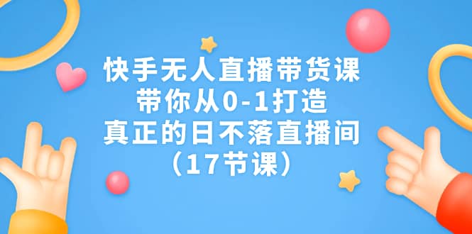 快手无人直播带货课,带你从0-1打造,真正的日不落直播间(17节课)
