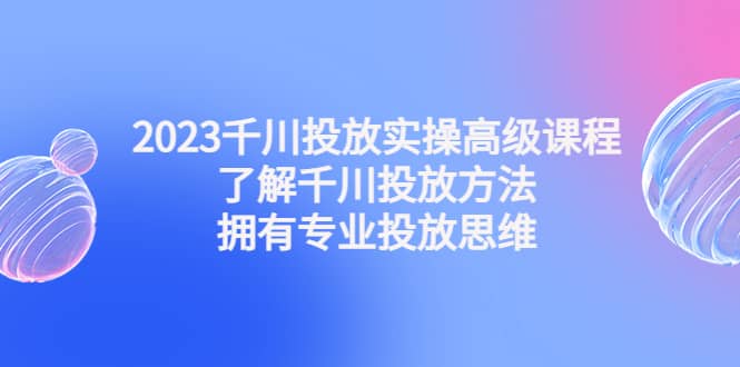 2023千川投放实操高级课程:了解千川投放方法,拥有专业投放思维