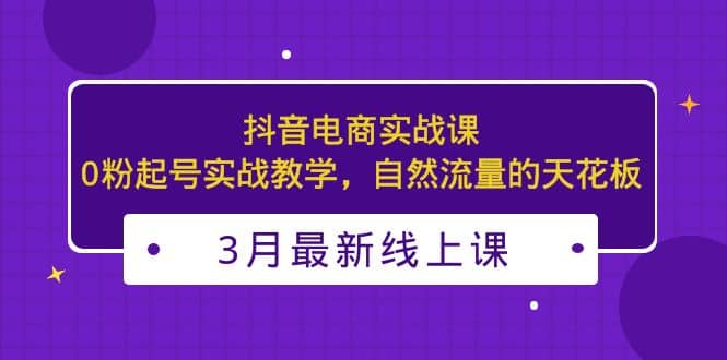3月最新抖音电商实战课:0粉起号实战教学,自然流量的天花板