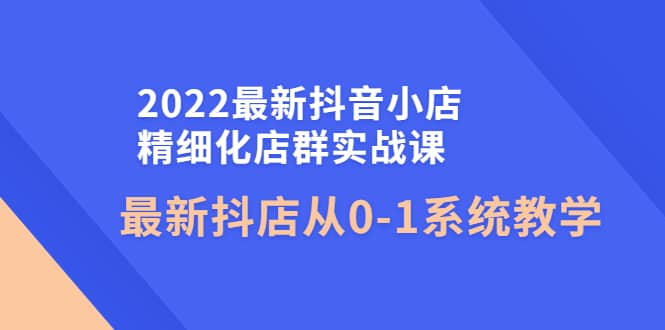 2022最新抖音小店精细化店群实战课,最新抖店从0-1系统教学