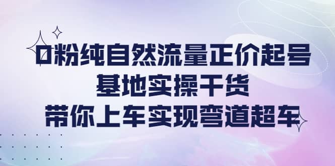 0粉纯自然流量正价起号基地实操干货,带你上车实现弯道超车