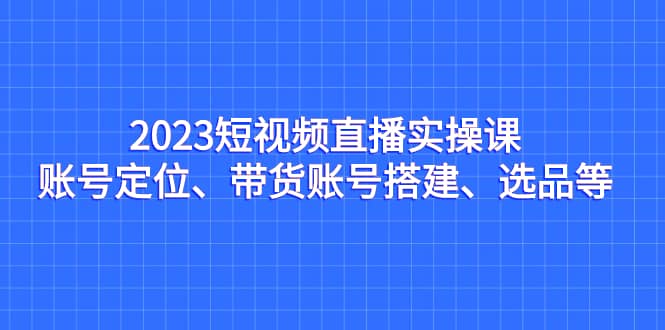 2023短视频直播实操课,账号定位、带货账号搭建、选品等