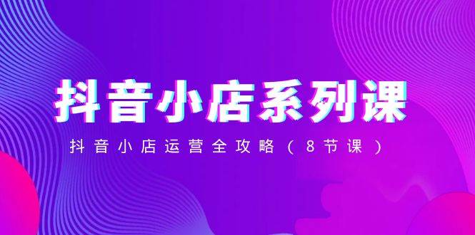 抖音小店-系列课,抖音小店运营全攻略(8节课)