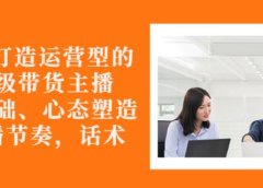 从0-1打造运营型的带货主播:主播基础、心态塑造,能力培养到直播节奏,话术进行全面讲解