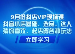9月份抖店VIP现场课,抖音小店基础、选品、达人、猜你喜欢、起店等各种玩法