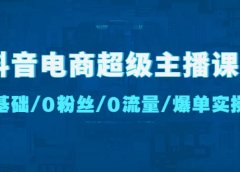抖音电商超级主播课:0基础、0粉丝、0流量、爆单实操