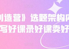 《抖课创造营》选题架构内容包装,写好课录好课卖好课