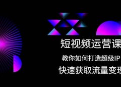 短视频运营课：教你如何打造超级IP，快速获取流量变现
