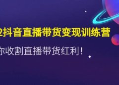 2022抖音直播带货变现训练营，带你收割直播带货红利