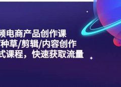 短视频电商产品创作课，拍摄/种草/剪辑/内容创作/一站式课程 快速获取流量