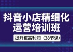 抖音小店-精细化运营培训班,提升更高利润(38节课)