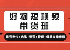 好物短视频带货班:账号定位+选品+运营+管理+爆单实操密码