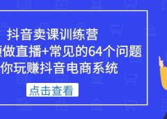 抖音卖课训练营，短视频做直播+常见的64个问题 教你玩赚抖音电商系统
