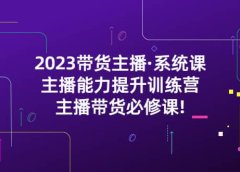 2023带货主播·系统课,主播能力提升训练营,主播带货必修课