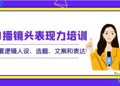 口播镜头表现力培训:整套逻辑人设、选题、文案和表达