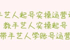 手艺人起号实操运营课，教手艺人实操起号，带手艺人学账号运营