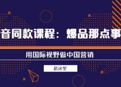 抖音同款课程：爆品那点事儿，用国际视野做中国营销（20节课）
