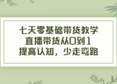 七天零基础带货教学,直播带货从0到1,提高认知,少走弯路