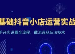 0基础抖音小店运营实战课，新手开店设置全流程，截流选品玩法技术