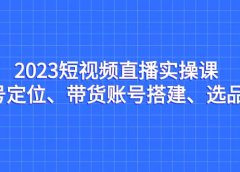 2023短视频直播实操课，账号定位、带货账号搭建、选品等