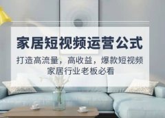 家居短视频运营公式:打造高流量,高收益,爆款短视频 家居行业老板必看