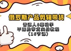 俄罗斯 产品剪辑带货,普通人0基础学不露脸带货实战教程(16节课)
