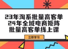 23年淘系批量高客单+24年全域电商矩阵,批量高客单线上课(109节课)
