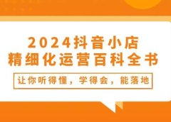 2024抖音小店-精细化运营百科全书：让你听得懂，学得会，能落地（34节课）