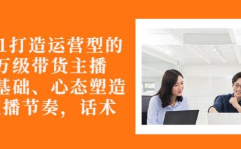 从0-1打造运营型的带货主播:主播基础、心态塑造,能力培养到直播节奏,话术进行全面讲解