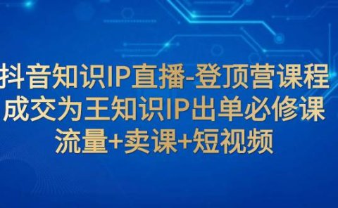 抖音知识IP直播-登顶营课程:成交为王知识IP出单必修课 流量+卖课+短视频