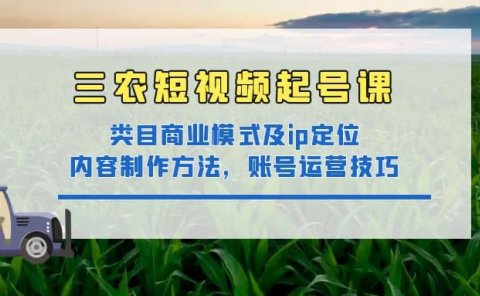 三农短视频起号课：三农类目商业模式及ip定位，内容制作方法，账号运营技巧