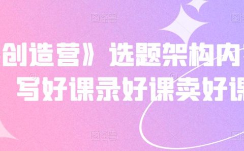 《抖课创造营》选题架构内容包装,写好课录好课卖好课