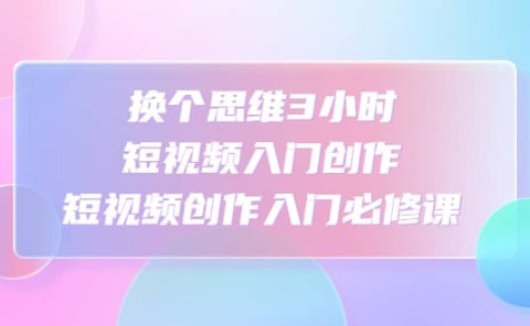 换个思维3小时短视频入门创作,短视频创作入门必修课