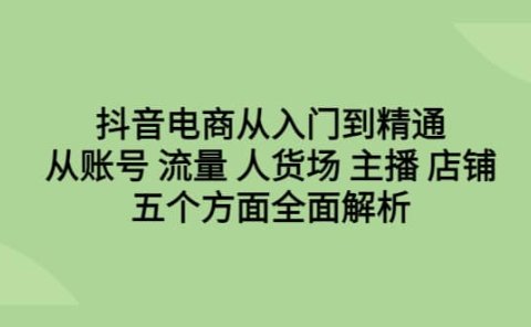 抖音电商从入门到精通,从账号 流量 人货场 主播 店铺五个方面全面解析