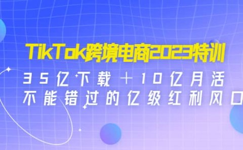 TikTok跨境电商2023特训:35亿下载+10亿月活,不能错过的亿级红利风口