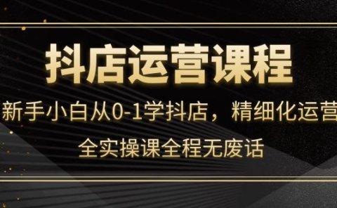 抖店运营,新手小白从0-1学抖店,精细化运营,全实操课全程无废话