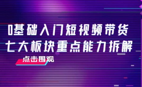 0基础入门短视频带货,七大板块重点能力拆解,7节精品课4小时干货