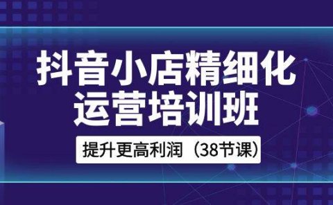 抖音小店-精细化运营培训班,提升更高利润(38节课)