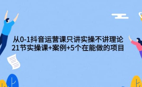 从0-1抖音运营课只讲实操不讲理论:21节实操课+案例+5个在能做的项目