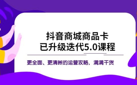 抖音商城商品卡·已升级迭代5.0课程：更全面、更清晰的运营攻略，满满干货