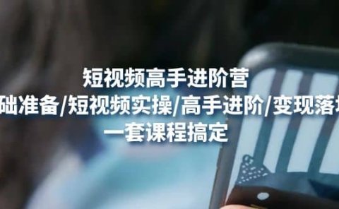 短视频高手进阶营：基础准备/短视频实操/高手进阶/变现落地，一套搞定