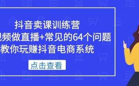 抖音卖课训练营，短视频做直播+常见的64个问题 教你玩赚抖音电商系统