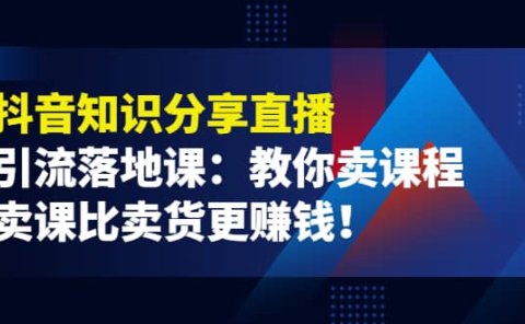 《抖音知识分享直播》引流落地课:教你卖课程,卖课比卖货更赚钱