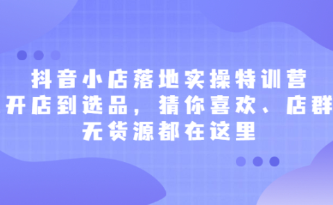 抖音小店落地实操特训营,从开店到选品,猜你喜欢、店群、无货源都在这里
